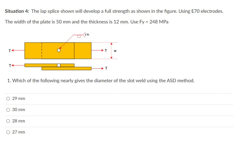 Situation 4: The lap splice shown will develop a full strength as shown in the figure. Using E70 electrodes.
The width of the plate is 50 mm and the thickness is 12 mm. Use Fy = 248 MPa
T+
T4
O 29 mm
1. Which of the following nearly gives the diameter of the slot weld using the ASD method.
O 30 mm
O 28 mm
E70
O 27 mm
T W