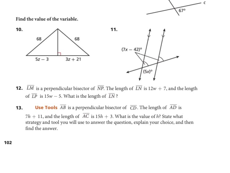 67°
Find the value of the variable.
10.
11.
68
68
(7x – 42)°
5z – 3
3z + 21
(5x)°
12. LM is a perpendicular bisector of NP. The length of LN is 12w + 7, and the length
of LP is 15w – 5. What is the length of LN ?
Use Tools AB is a perpendicular bisector of CD. The length of AD is
7h + 11, and the length of AC is 15h + 3. What is the value of h? State what
strategy and tool you will use to answer the question, explain your choice, and then
find the answer.
13.
102
