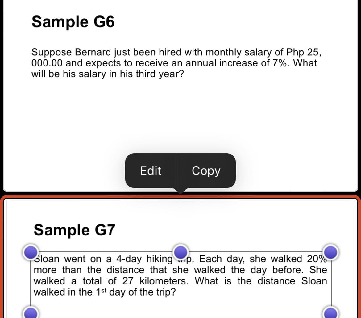 Sample G6
Suppose Bernard just been hired with monthly salary of Php 25,
000.00 and expects to receive an annual increase of 7%. What
will be his salary in his third year?
Edit
Copy
Sample G7
Sloan went on a 4-day hiking p. Each day, she walked 20%
more than the distance that she walked the day before. She
walked a total of 27 kilometers. What is the distance Sloan
walked in the 1st day of the trip?