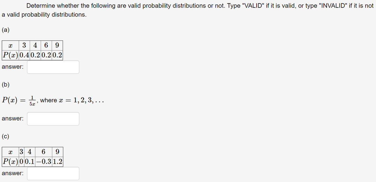 Determine whether the following are valid probability distributions or not. Type "VALID" if it is valid, or type "INVALID" if it is not
a valid probability distributions.
(а)
3
4 6 9
P(x)0.40.20.2 0.2
answer:
(b)
P(æ):
where x =
5x
1,2, 3, ...
answer:
(c)
3 4
6
9.
P(x)00.1-0.3 1.2
answer:
