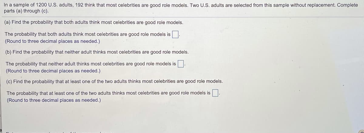 In a sample of 1200 U.S. adults, 192 think that most celebrities are good role models. Two U.S. adults are selected from this sample without replacement. Complete
parts (a) through (c).
(a) Find the probability that both adults think most celebrities are good role models.
The probability that both adults think most celebrities are good role models is.
(Round to three decimal places as needed.)
(b) Find the probability that neither adult thinks most celebrities are good role models.
The probability that neither adult thinks most celebrities are good role models is.
(Round to three decimal places as needed.)
(c) Find the probability that at least one of the two adults thinks most celebrities are good role models.
The probability that at least one of the two adults thinks most celebrities are good role models is
(Round to three decimal places as needed.)
