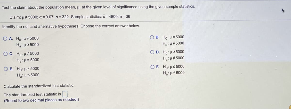 Test the claim about the population mean, µ, at the given level of significance using the given sample statistics.
Claim: µ+ 5000; a = 0.07; o = 322. Sample statistics: x= 4800, n = 36
Identify the null and alternative hypotheses. Choose the correct answer below.
O A. Ho: H#5000
O B. Ho: µ= 5000
Ha: H2 5000
Ha:H#5000
O C. Ho:H#5000
Ha:H= 5000
O D. Ho: H2 5000
Hai H#5000
O E. Ho: H#5000
O F. Ho: us 5000
Ha: H5 5000
Hai µ#5000
Calculate the standardized test statistic.
The standardized test statistic is.
(Round to two decimal places as needed.)
