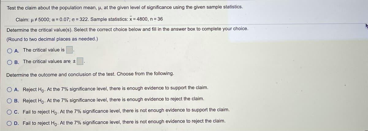 Test the claim about the population mean, µ, at the given level of significance using the given sample statistics.
Claim: µ# 5000; a = 0.07; o = 322. Sample statistics: x = 4800, n = 36
Determine the critical value(s). Select the correct choice below and fill in the answer box to complete your choice.
(Round to two decimal places as needed.)
O A. The critical value is
O B. The critical values are +
Determine the outcome and conclusion of the test. Choose from the following.
O A. Reject Ho. At the 7% significance level, there is enough evidence to support the claim.
O B. Reject Ho. At the 7% significance level, there is enough evidence to reject the claim.
O C. Fail to reject Ho. At the 7% significance level, there is not enough evidence to support the claim.
O D. Fail to reject Ho. At the 7% significance level, there is not enough evidence to reject the claim.
