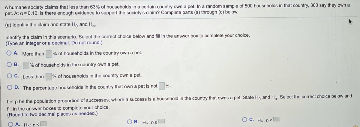 **Educational Transcription: Hypothesis Testing for Proportion Claims**

A humane society claims that less than 63% of households in a certain country own a pet. In a random sample of 500 households in that country, 300 say they own a pet. At \( \alpha = 0.10 \), is there enough evidence to support the society's claim? Complete parts (a) through (c) below.

**(a) Identify the claim and state \( H_0 \) and \( H_a \).**

Identify the claim in this scenario. Select the correct choice below and fill in the answer box to complete your choice. (Type an integer or a decimal. Do not round.)

- **A.** More than  ___ % of households in the country own a pet.
- **B.** ___ % of households in the country own a pet.
- **C.** Less than  ___ % of households in the country own a pet.
- **D.** The percentage of households in the country that own a pet is not ___ %.

Let \( p \) be the population proportion of successes, where a success is a household in the country that owns a pet. State \( H_0 \) and \( H_a \). Select the correct choice below and fill in the answer boxes to complete your choice. (Round to two decimal places as needed.)

- **A.** \( H_0 \): \( p \leq \) ___
- **B.** \( H_0 \): \( p \geq \) ___
- **C.** \( H_0 \): \( p < \) ___
- **D.** \( H_0 \): \( p > \) ___

---

**Explanation of Graphs or Diagrams:**

In this text, there is no explicit graph or diagram. The information pertains purely to setting up a hypothesis test based on given data. The essential steps here involve determining the claim and then specifying the null hypothesis (\( H_0 \)) and alternative hypothesis (\( H_a \)) related to the proportion of households owning pets. The choices A, B, C, and D offer potential ways to frame the hypotheses, and the appropriate values need to be filled based on the claim (less than 63%) and the sample data provided.