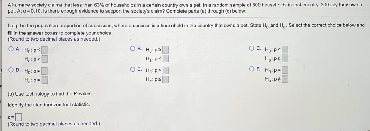 ### Hypothesis Testing on Pet Ownership in Households

**Scenario:**

A humane society asserts that less than 63% of households in a specified country have a pet. In a random sample of 500 households within that country, 300 households reported owning a pet. Given a significance level of \( \alpha = 0.10 \), you are tasked with determining if there is enough evidence to support the society's claim. 

**Instructions:**

Complete parts (a) through (c) as outlined below:

**(a) Define the Hypotheses:**

Let \( p \) represent the population proportion of successes, where a success is defined as a household owning a pet. Establish the null hypothesis \( H_0 \) and alternative hypothesis \( H_a \). Select the appropriate hypothesis pair and fill in the corresponding values.

(Round to two decimal places as necessary.)

Options:

A.
\[ H_0: p \leq \_\_ \]
\[ H_a: p > \_\_ \]

B.
\[ H_0: p \geq \_\_ \]
\[ H_a: p < \_\_ \]

C.
\[ H_0: p < \_\_ \]
\[ H_a: p \geq \_\_ \]

D.
\[ H_0: p \neq \_\_ \]
\[ H_a: p = \_\_ \]

E.
\[ H_0: p > \_\_ \]
\[ H_a: p \leq \_\_ \]

F.
\[ H_0: p = \_\_ \]
\[ H_a: p \neq \_\_ \]

**(b) P-Value Calculation:**

Utilize statistical technology to compute the P-value for the test.

**(c) Standardized Test Statistic:**

Identify the standardized test statistic by calculating the z-score.

\[ z = \_\_ \]

(Round to two decimal places as needed.)

---

**Explanation of Hypotheses:**

When testing a hypothesis about a population proportion, we must set up our null and alternative hypotheses clearly:

- The null hypothesis (\( H_0 \)) usually represents the status quo or a statement of no effect or no difference.
- The alternative hypothesis (\( H_a \)) represents what we seek evidence for.

Given the scenario, we assert that less than 63% of households own a pet. Therefore, our hypotheses are framed around this