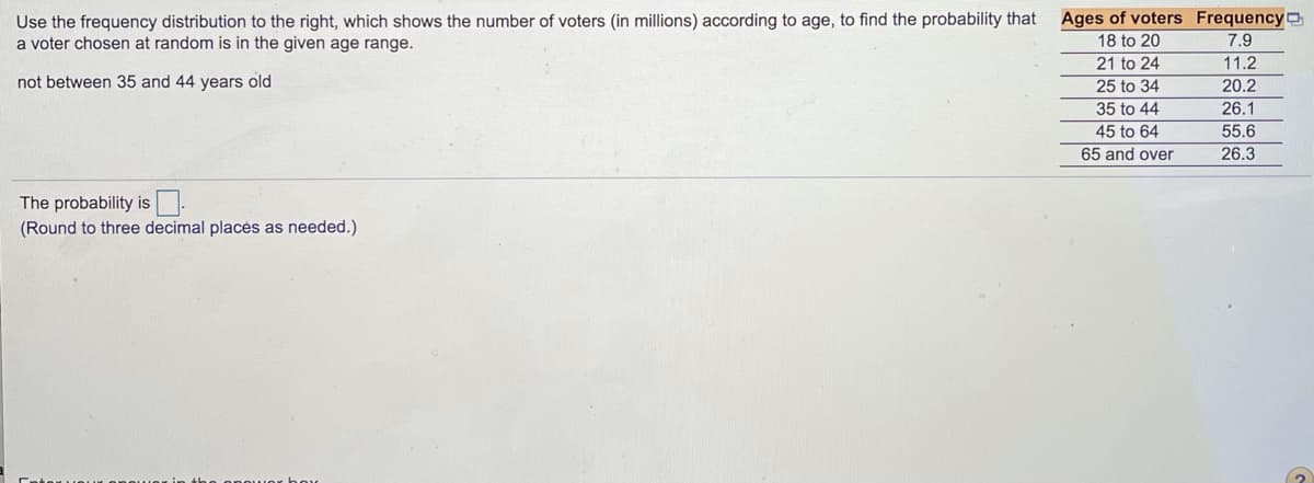 ### Probability Calculation Based on Age Distribution of Voters

Use the frequency distribution below, which shows the number of voters (in millions) according to age, to find the probability that a voter chosen at random is in a given age range but not between 35 and 44 years old.

#### Frequency Distribution Table
| Ages of Voters | Frequency (in millions) |
|----------------|-------------------------|
| 18 to 20       | 7.9                     |
| 21 to 24       | 11.2                    |
| 25 to 34       | 20.2                    |
| 35 to 44       | 26.1                    |
| 45 to 64       | 55.6                    |
| 65 and over    | 26.3                    |

To calculate the probability:

1. **Identify the total number of voters**: 
   Sum all the frequencies.
   \( \text{Total} = 7.9 + 11.2 + 20.2 + 26.1 + 55.6 + 26.3 = 147.3 \) million voters
   
2. **Identify the number of voters not between 35 and 44 years old**:
   Sum the frequencies of all age groups except 35 to 44.
   \( \text{Voters not between 35 and 44} = 7.9 + 11.2 + 20.2 + 55.6 + 26.3 = 121.2 \) million voters

3. **Calculate the probability**:
   Divide the number of voters not between 35 and 44 by the total number of voters.
   \[ \text{Probability} = \frac{121.2}{147.3} \approx 0.823 \]

### Final Answer
The probability that a voter chosen at random is not between 35 and 44 years old is approximately **0.823** (rounded to three decimal places).