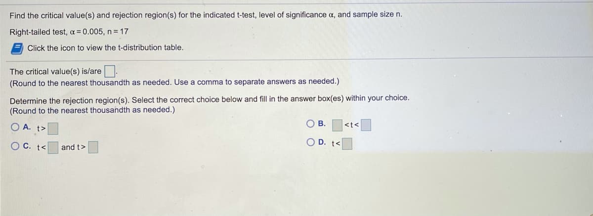 Find the critical value(s) and rejection region(s) for the indicated t-test, level of significance a, and sample size n.
Right-tailed test, a= 0.005, n = 17
Click the icon to view the t-distribution table.
The critical value(s) is/are.
(Round to the nearest thousandth as needed. Use a comma to separate answers as needed.)
Determine the rejection region(s). Select the correct choice below and fill in the answer box(es) within your choice.
(Round to the nearest thousandth as needed.)
OB.
O A. t>
<t<
O C. t<
O D. t<
and t>
