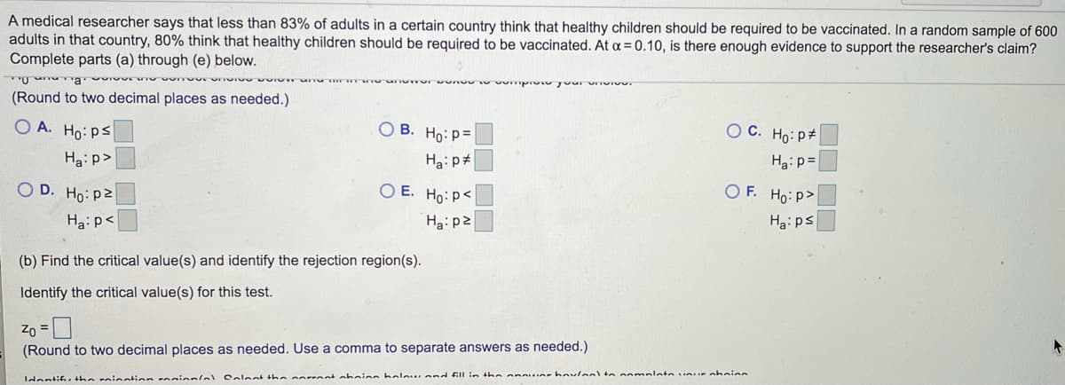 A medical researcher says that less than 83% of adults in a certain country think that healthy children should be required to be vaccinated. In a random sample of 600
adults in that country, 80% think that healthy children should be required to be vaccinated. At a = 0.10, is there enough evidence to support the researcher's claim?
Complete parts (a) through (e) below.
(Round to two decimal places as needed.)
O A. Ho: ps
O B. Ho: p=
O C. Ho:p#
Hai p#
Ha: p=
Ha: p>
O E. Ho:p<
O F. Ho: p>
O D. Ho: p2
Haips
Ha: p<
Ha:p2
(b) Find the critical value(s) and identify the rejection region(s).
Identify the critical value(s) for this test.
Zo =
(Round to two decimal places as needed. Use a comma to separate answers as needed.)
dentifi. the roinntion onionlal Colent tha orrent oboinn beleur and FlIl in the anaue-hovlealto ao mnlate nur obninn
