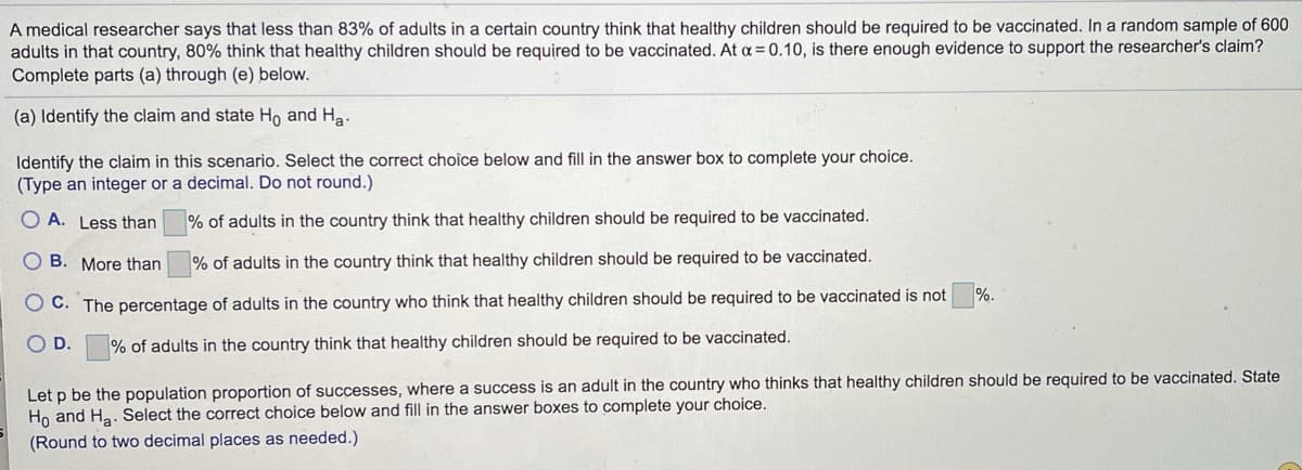 A medical researcher says that less than 83% of adults in a certain country think that healthy children should be required to be vaccinated. In a random sample of 600
adults in that country, 80% think that healthy children should be required to be vaccinated. At a = 0.10, is there enough evidence to support the researcher's claim?
Complete parts (a) through (e) below.
(a) Identify the claim and state Ho and Ha.
Identify the claim in this scenario. Select the correct choice below and fill in the answer box to complete your choice.
(Type an integer or a decimal. Do not round.)
O A. Less than
% of adults in the country think that healthy children should be required to be vaccinated.
O B. More than
% of adults in the country think that healthy children should be required to be vaccinated.
%.
O C. The percentage of adults in the country who think that healthy children should be required to be vaccinated is not
O D.
% of adults in the country think that healthy children should be required to be vaccinated.
Let p be the population proportion of successes, where a success is an adult in the country who thinks that healthy children should be required to be vaccinated. State
Ho and Ha. Select the correct choice below and fill in the answer boxes to complete your choice.
(Round to two decimal places as needed.)
