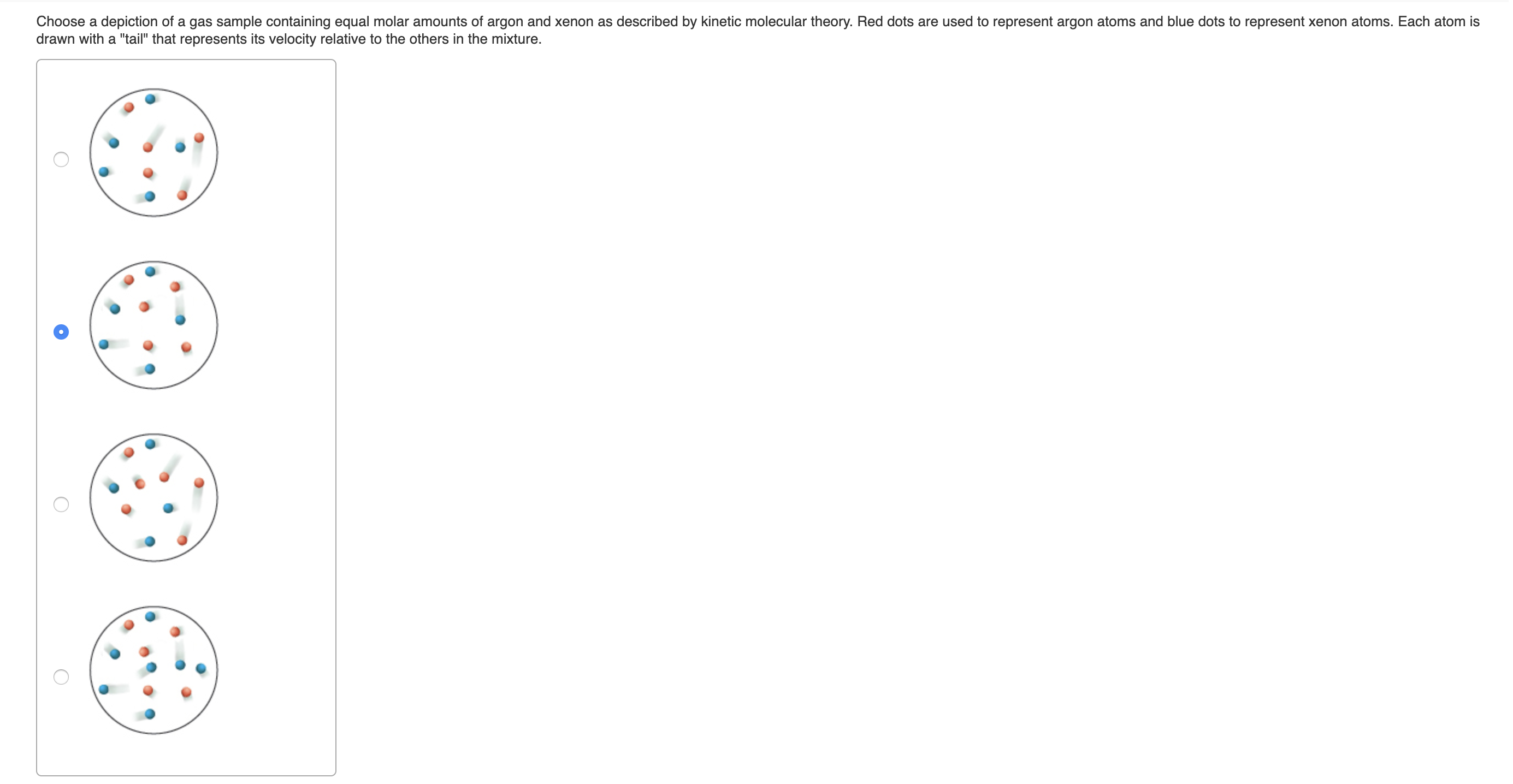 Choose a depiction of a gas sample containing equal molar amounts of argon and xenon as described by kinetic molecular theory. Red dots are used to represent argon atoms and blue dots to represent xenon atoms. Each atom is
drawn with a "tail" that represents its velocity relative to the others in the mixture.
