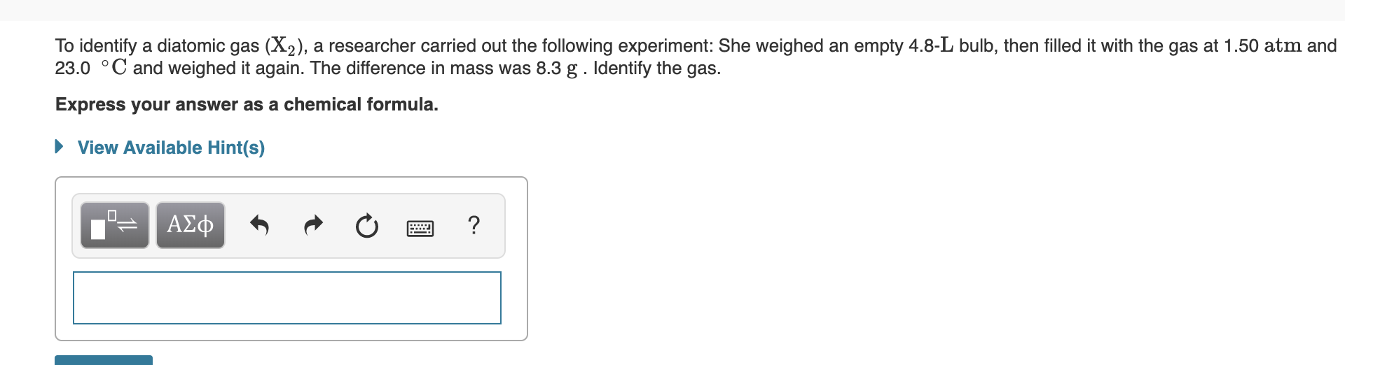 researcher carried out the following experiment: She weighed an empty 4.8-L bulb, then filled it with the gas at 1.50 atm and
To identify a diatomic
23.0 C and weighed it again. The difference in mass was 8.3 g . Identify the gas.
gas (X2),
Express your answer as a chemical formula.
View Available Hint(s)
ΑΣφ
?
