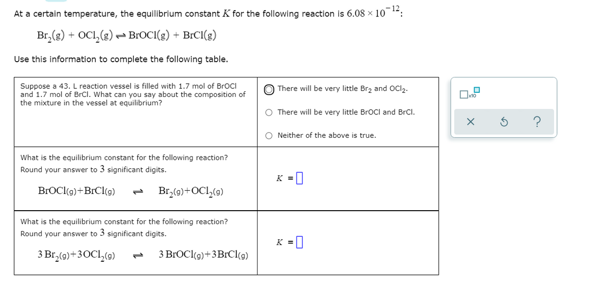 ### Equilibrium Constant (K) Calculation

At a certain temperature, the equilibrium constant \( K \) for the following reaction is \( 6.08 \times 10^{-12} \):

\[ \text{Br}_2(g) + \text{OCl}_2(g) \rightleftharpoons \text{BrOCl}(g) + \text{BrCl}(g) \]

Use this information to complete the following table.

#### Table

1. **Suppose a 43. L reaction vessel is filled with 1.7 mol of BrOCl and 1.7 mol of BrCl. What can you say about the composition of the mixture in the vessel at equilibrium?**

- **Options:**
  - (o) There will be very little Br₂ and OCl₂.
  - ( ) There will be very little BrOCl and BrCl.
  - ( ) Neither of the above is true.

2. **What is the equilibrium constant for the following reaction? Round your answer to 3 significant digits.**

\[ \text{BrOCl}(g) + \text{BrCl}(g) \rightleftharpoons \text{Br}_2(g) + \text{OCl}_2(g) \]

- \( K = \) 

3. **What is the equilibrium constant for the following reaction? Round your answer to 3 significant digits.**

\[ 3 \text{Br}_2(g) + 3 \text{OCl}_2(g) \rightleftharpoons 3 \text{BrOCl}(g) + 3 \text{BrCl}(g) \]

- \( K = \) 

### Explanation
- The given equilibrium constant \( K \) reflects the relative concentrations of reactants and products at equilibrium.
- The position of equilibrium can be deduced from the value of \( K \). A very small \( K \) indicates that the formation of products is not favored, implying that reactants will dominantly remain unreacted.

### Step-by-Step Answer

1. **Reactant Concentration at Equilibrium:**
   - Given: Initial concentrations of BrOCl and BrCl are significantly higher compared to the very small equilibrium constant.
   - Conclusion: Very little formation of Br₂ and OCl₂ will occur.
   - Correct Option: 
     - (o) There will be very little