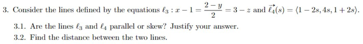 2 - y
3. Consider the lines defined by the equations lz : x – 1 =
= 3 – z and l4(s) = (1 – 2s, 4s, 1+2s).
2
%3D
%3D
3.1. Are the lines l3 and l4 parallel or skew? Justify your answer.
3.2. Find the distance between the two lines.
