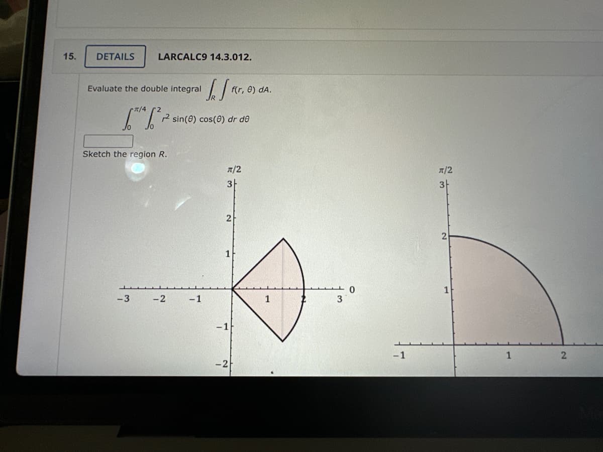 15.
DETAILS
LARCALC9 14.3.012.
Evaluate the double integral
π/4
[*¹ [²²
Sketch the region R.
-3
-2
1/₁
-1
sin(0) cos(0) dr de
π/2
3
f(r, 0) dA.
2
1
-1
-2
1
3
0
-1
π/2
3
1
2