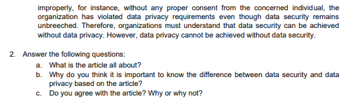 improperly, for instance, without any proper consent from the concerned individual, the
organization has violated data privacy requirements even though data security remains
unbreeched. Therefore, organizations must understand that data security can be achieved
without data privacy. However, data privacy cannot be achieved without data security.
2. Answer the following questions:
a. What is the article all about?
b. Why do you think it is important to know the difference between data security and data
privacy based on the article?
c. Do you agree with the article? Why or why not?
