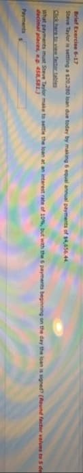 Brief Exercise 6-17
Steve Taylor is setting a $20,280 loan due today by making 6 equal annual payments of $4,656.44.
Click here to view factor tables
What payments must Steve Taylor make to settle the loan at an interest rate of 10%, but with the 6 payments beginning on the day the loan is signed? (Round factor values to 5 de
decimal places, e.g. 458,581.)
Payments