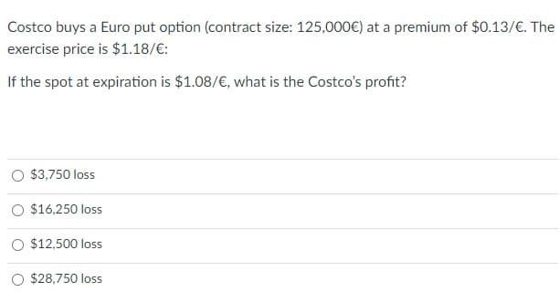 Costco buys a Euro put option (contract size: 125,000€) at a premium of $0.13/€. The
exercise price is $1.18/€:
If the spot at expiration is $1.08/€, what is the Costco's profit?
$3,750 loss
O $16,250 loss
$12,500 loss
$28,750 loss