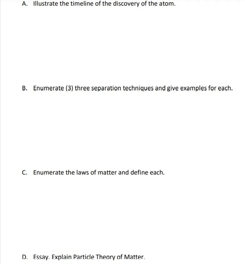 A. Illustrate the timeline of the discovery of the atom.
B. Enumerate (3) three separation techniques and give examples for each.
C. Enumerate the laws of matter and define each.
D. Essay. Explain Particle Theory of Matter.
