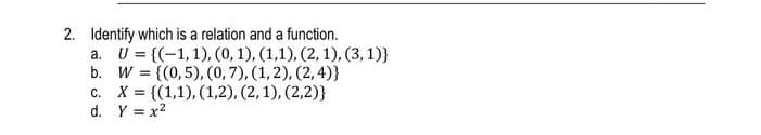 2. Identify which is a relation and a function.
а. U%3D((-1,1), (0, 1), (1,1), (2, 1), (3, 1)}
b. W = {(0,5), (0, 7), (1, 2), (2, 4)}
с. Х%3D(1,1), (1,2), (2, 1), (2,2)}
d. Y = x?
%3!
