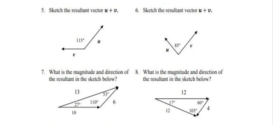 5. Sketch the resultant vector u + v.
6. Sketch the resultant vector u+ v.
115
7. What is the magnitude and direction of 8. What is the magnitude and direction of
the resultant in the sketch below?
the resultant in the sketch below?
13
12
60°
103
27
110°
6.
17
12
10
