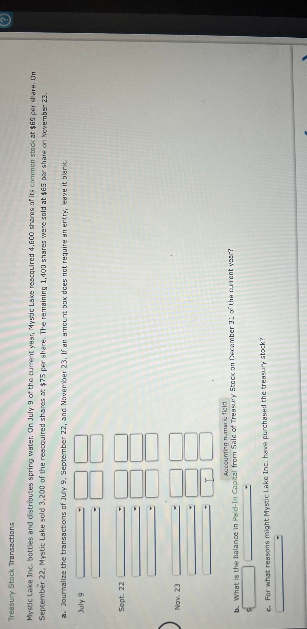 Treasury Stock Transactions
Mystic Lake Inc. bottles and distributes spring water. On July 9 of the current year, Mystic Lake reacquired 4,600 shares of its common stock at $69 per share. On
September 22, Mystic Lake sold 3,200 of the reacquired shares at $75 per share. The remaining 1,400 shares were sold at $65 per share on November 23.
a. Journalize the transactions of July 9, September 22, and November 23. If an amount box does not require an entry, leave it blank.
6 Aing
Sept. 22
Nov. 23
Accounting numeric field
b. What is the balance in Paid-In Capital from Sale of Treasury Stock on December 31 of the current year?
c. For what reasons might Mystic Lake Inc. have purchased the treasury stock?
