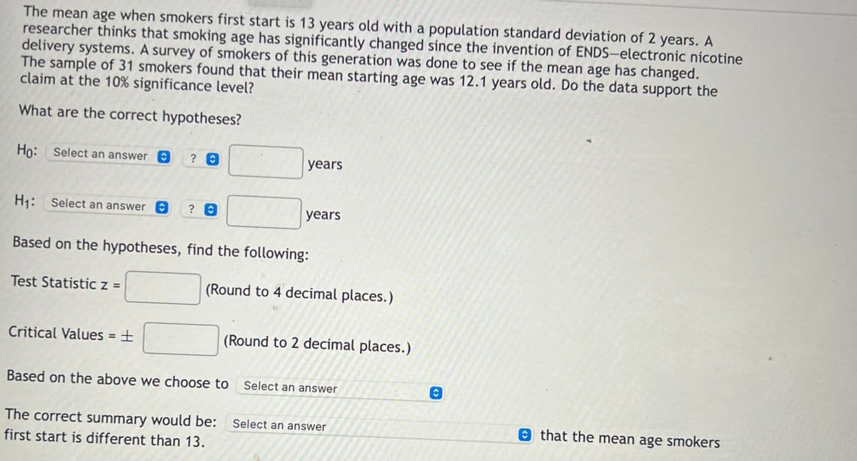 The mean age when smokers first start is 13 years old with a population standard deviation of 2 years. A
researcher thinks that smoking age has significantly changed since the invention of ENDS-electronic nicotine
delivery systems. A survey of smokers of this generation was done to see if the mean age has changed.
The sample of 31 smokers found that their mean starting age was 12.1 years old. Do the data support the
claim at the 10% significance level?
What are the correct hypotheses?
Ho: Select an answer O
years
H1:
H1: Select an answer O
? 0
years
Based on the hypotheses, find the following:
Test Statistic z =
(Round to 4 decimal places.)
Critical Values = ±
(Round to 2 decimal places.)
Based on the above we choose to Select an answer
The correct summary would be:
Select an answer
O that the mean age smokers
first start is different than 13.
<>
