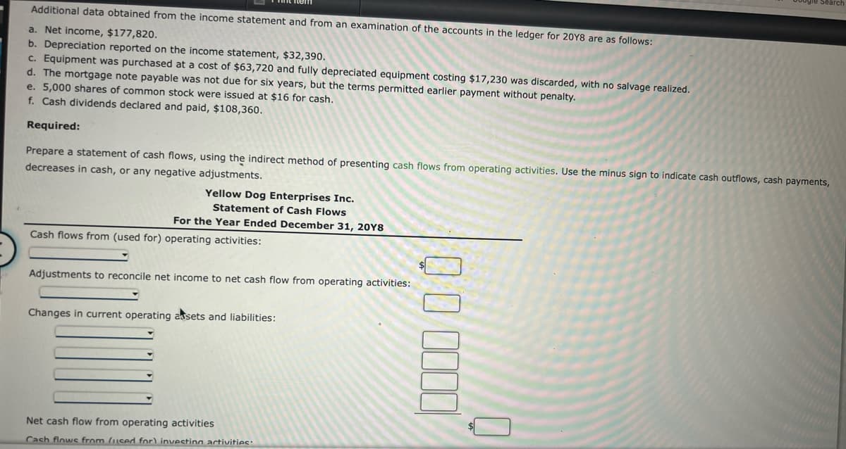 Additional data obtained from the income statement and from an examination of the accounts in the ledger for 20Y8 are as follows:
a. Net income, $177,820.
b. Depreciation reported on the income statement, $32,390.
c. Equipment was purchased at a cost of $63,720 and fully depreciated equipment costing $17,230 was discarded, with no salvage realized.
d. The mortgage note payable was not due for six years, but the terms permitted earlier payment without penalty.
e. 5,000 shares of common stock were issued at $16 for cash.
f. Cash dividends declared and paid, $108,360.
Required:
Prepare a statement of cash flows, using the indirect method of presenting cash flows from operating activities. Use the minus sign to indicate cash outflows, cash payments,
decreases in cash, or any negative adjustments.
Yellow Dog Enterprises Inc.
Statement of Cash Flows
For the Year Ended December 31, 20Y8
Cash flows from (used for) operating activities:
Adjustments to reconcile net income to net cash flow from operating activities:
Changes in current operating assets and liabilities:
Net cash flow from operating activities
Cash flows from (used for) invectina activities:
