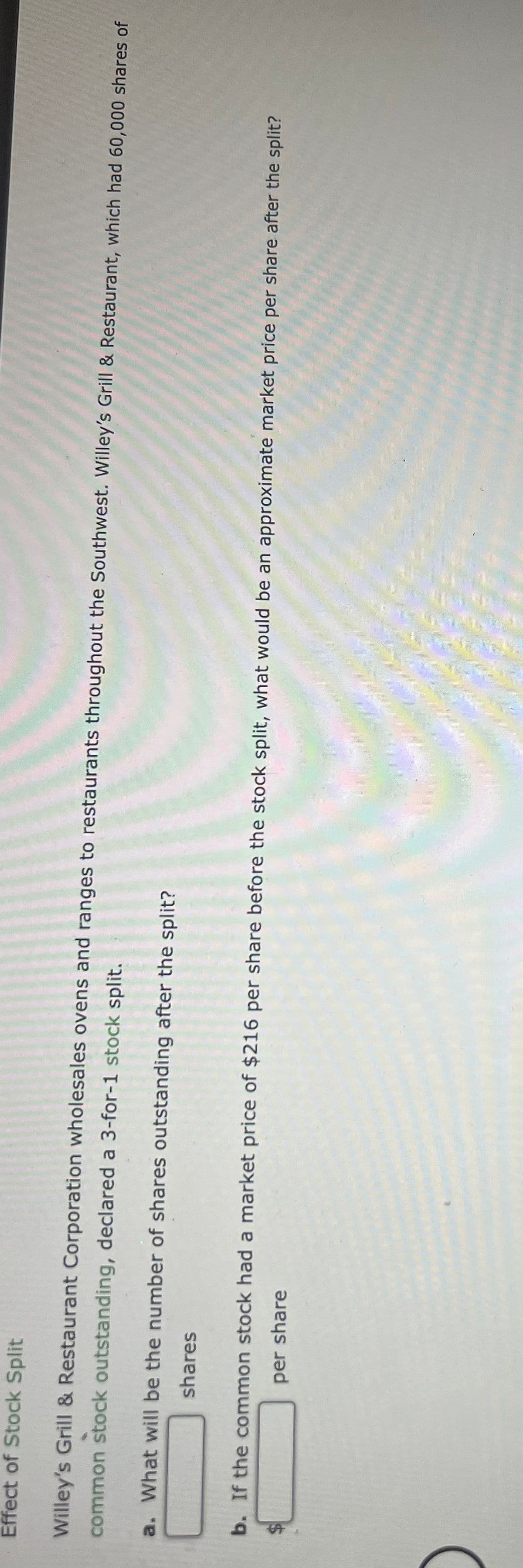 Effect of Stock Split
Willey's Grill & Restaurant Corporation wholesales ovens and ranges to restaurants throughout the Southwest. Willey's Grill & Restaurant, which had 60,000 shares of
common stock outstanding, declared a 3-for-1 stock split.
a. What will be the number of shares outstanding after the split?
shares
b. If the common stock had a market price of $216 per share before the stock split, what would be an approximate market price per share after the split?
per share
