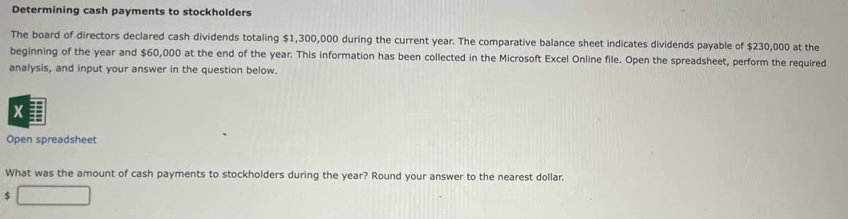 Determining cash payments to stockholders
The board of directors declared cash dividends totaling $1,300,000 during the current year. The comparative balance sheet indicates dividends payable of $230,000 at the
beginning of the year and $60,000 at the end of the year. This information has been collected in the Microsoft Excel Online file. Open the spreadsheet, perform the required
analysis, and input your answer in the question below.
Open spreadsheet
What was the amount of cash payments to stockholders during the year? Round your answer to the nearest dollar.

