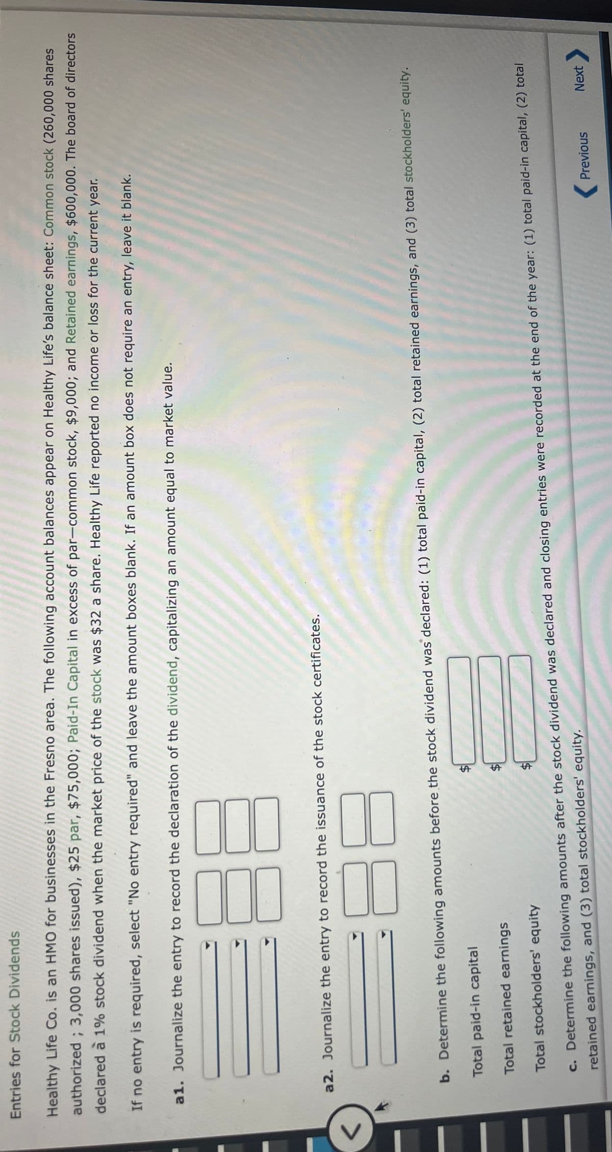 %24
%24
Entries for Stock Dividends
Healthy Life Co. is an HMO for businesses in the Fresno area. The following account balances appear on Healthy Life's balance sheet: Common stock (260,000 shares
authorized ; 3,000 shares issued), $25 par, $75,000; Paid-In Capital in excess of par-common stock, $9,000; and Retained earnings, $600,000. The board of directors
declared à 1% stock dividend when the market price of the stock was $32 a share. Healthy Life reported no income or loss for the current year.
If no entry is required, select "No entry required" and leave the amount boxes blank. If an amount box does not require an entry, leave it blank.
a1. Journalize the entry to record the declaration of the dividend, capitalizing an amount equal to market value.
a2. Journalize the entry to record the issuance of the stock certificates.
<>
88
b. Determine the following amounts before the stock dividend was declared: (1) total paid-in capital, (2) total retained earnings, and (3) total stockholders' equity.
Total paid-in capital
Total retained earnings
Total stockholders' equity
c. Determine the following amounts after the stock dividend was declared and closing entries were recorded at the end of the year: (1) total paid-in capital, (2) total
retained earnings, and (3) total stockholders' equity.
( Previous
Next
