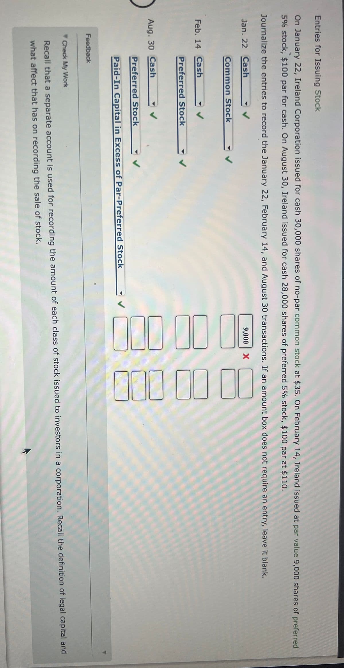 000000
00010 10
Entries for Issuing Stock
On January 22, Ireland Corporation issued for cash 30,000 shares of no-par common stock at $35. On February 14, Ireland issued at par value 9,000 shares of preferred
5% stock, $100 par for cash. On August 30, Ireland issued for cash 28,000 shares of preferred 5% stock, $100 par at $110.
Journalize the entries to record the January 22, February 14, and August 30 transactions. If an amount box does not require an entry, leave it blank.
Jan. 22 Cash
9,000 X
Common Stock
Feb. 14 Cash
Preferred Stock
Aug. 30 Cash
Preferred Stock
Paid-In Capital in Excess of Par-Preferred Stock
Feedback
Check My Work
Recall that a separate account is used for recording the amount of each class of stock issued to investors in a corporation. Recall the definition of legal capital and
what affect that has on recording the sale of stock.
