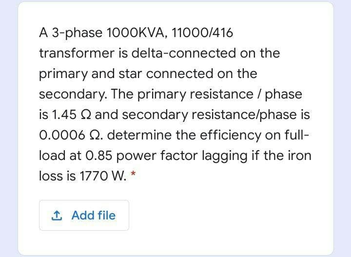 A 3-phase 10OOKVA, 11000/416
transformer is delta-connected on the
primary and star connected on the
secondary. The primary resistance / phase
is 1.45 Q and secondary resistance/phase is
0.0006 Q. determine the efficiency on full-
load at 0.85 power factor lagging if the iron
loss is 1770 W. *
1 Add file
