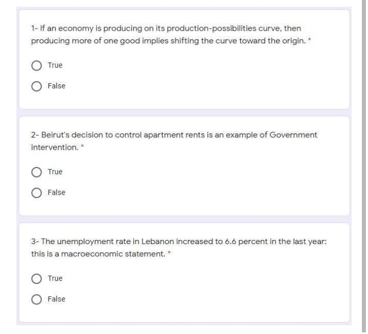 1- If an economy is producing on its production-possibilities curve, then
producing more of one good implies shifting the curve toward the origin. *
True
False
2- Beirut's decision to control apartment rents is an example of Government
intervention. *
True
False
3- The unemployment rate in Lebanon increased to 6.6 percent in the last year:
this is a macroeconomic statement.
True
False
