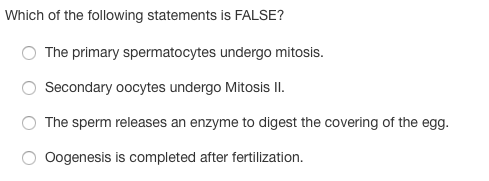 Which of the following statements is FALSE?
The primary spermatocytes undergo mitosis.
Secondary oocytes undergo Mitosis II.
The sperm releases an enzyme to digest the covering of the egg.
Oogenesis is completed after fertilization.
