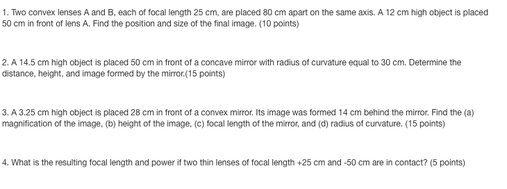 1. Two convex lenses A and B, each of focal length 25 cm, are placed 80 cm apart on the same axis. A 12 cm high object is placed
50 cm in front of lens A. Find the position and size of the final image. (10 points)
2. A 14.5 cm high object is placed 50 cm in front of a concave mirror with radius of curvature equal to 30 cm. Determine the
distance, height, and image formed by the mirror.(15 points)
3. A 3.25 cm high object is placed 28 cm in front of a convex mirror. Its image was formed 14 cm behind the mirror. Find the (a)
magnification of the image, (b) height of the image, (c) focal length of the mirror, and (d) radius of curvature. (15 points)
4. What is the resulting focal length and power if two thin lenses of focal length +25 cm and -50 cm are in contact? (5 points)
