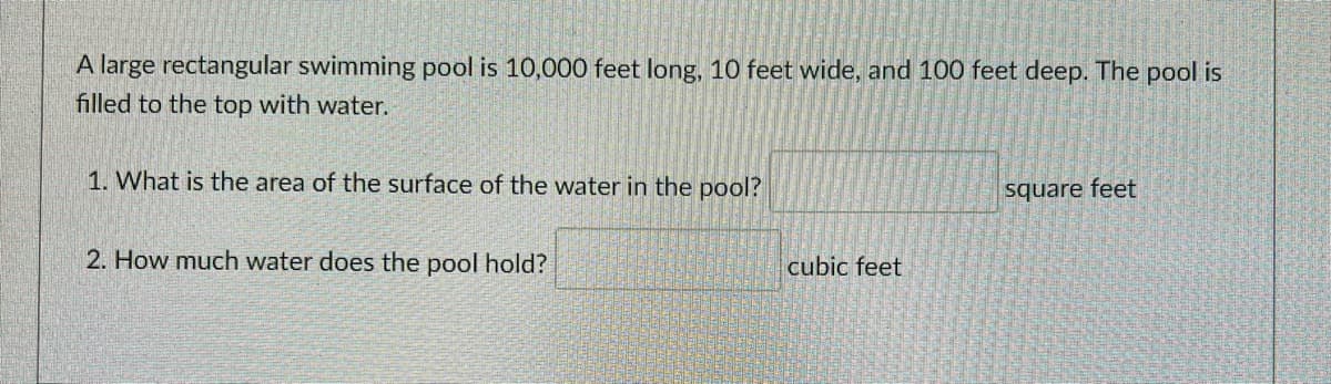 A large rectangular swimming pool is 10,000 feet long, 10 feet wide, and 100 feet deep. The pool is
filled to the top with water.
1. What is the area of the surface of the water in the pool?
square feet
2. How much water does the pool hold?
cubic feet
