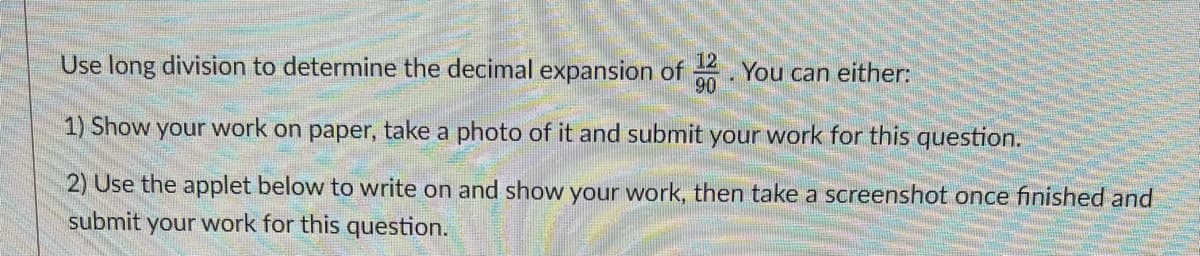 Use long division to determine the decimal expansion of . You can either:
1) Show your work on paper, take a photo of it and submit your work for this question.
2) Use the applet below to write on and show your work, then take a screenshot once finished and
submit your work for this question.
