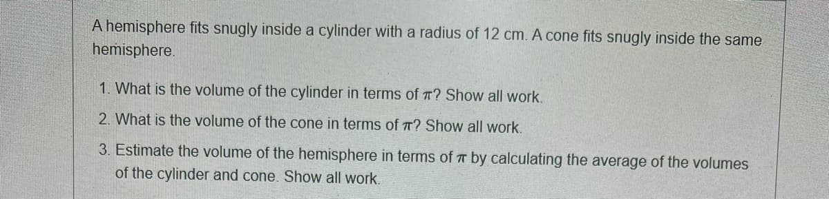 A hemisphere fits snugly inside a cylinder with a radius of 12 cm. A cone fits snugly inside the same
hemisphere.
1. What is the volume of the cylinder in terms of T? Show all work.
2. What is the volume of the cone in terms of T? Show all work.
3. Estimate the volume of the hemisphere in terms of T by calculating the average of the volumes
of the cylinder and cone. Show all work.
