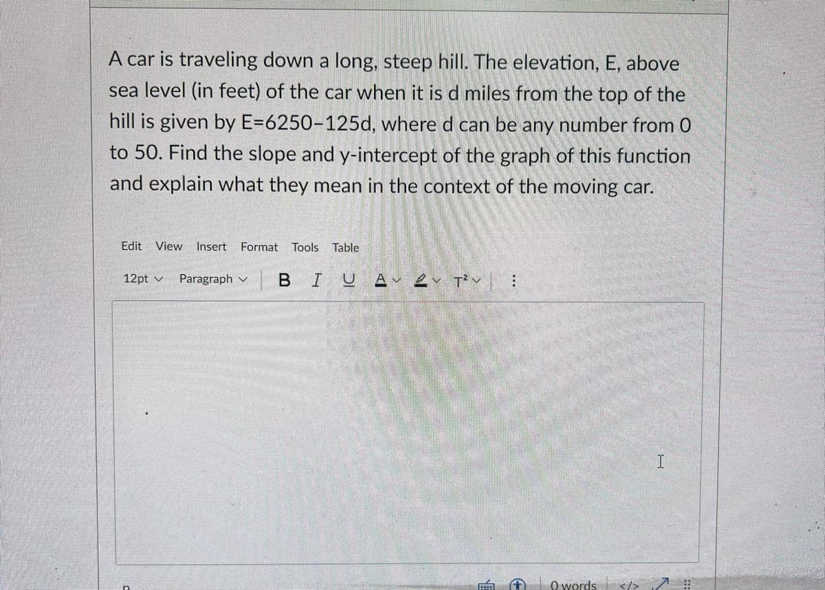 A car is traveling down a long, steep hill. The elevation, E, above
sea level (in feet) of the car when it is d miles from the top of the
hill is given by E=6250-125d, where d can be any number from 0
to 50. Find the slope and y-intercept of the graph of this function
and explain what they mean in the context of the moving car.
Edit
View Insert Format Tools Table
12pt v
Paragraph v
O words
</>
