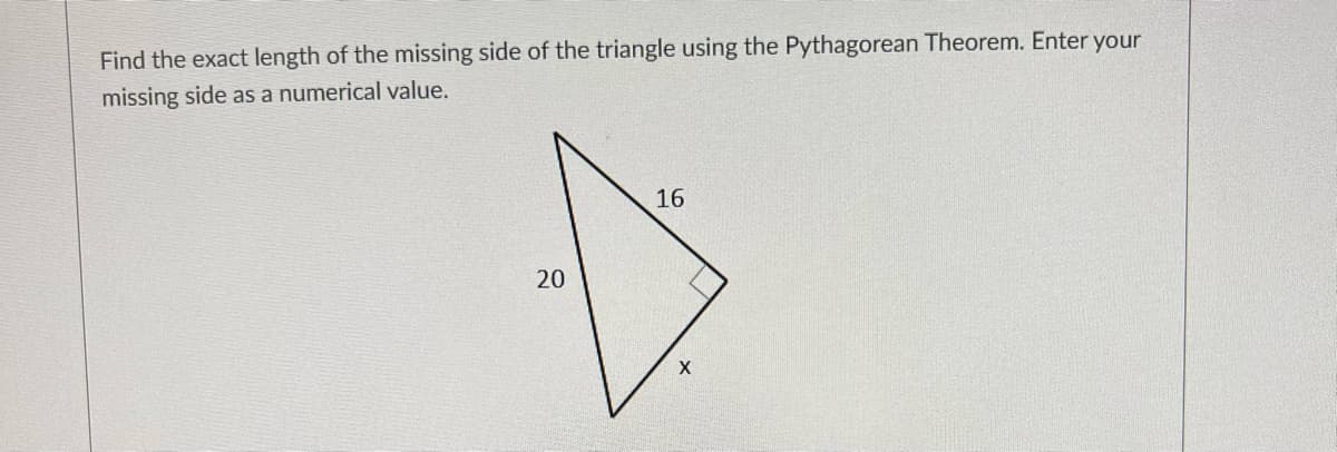 Find the exact length of the missing side of the triangle using the Pythagorean Theorem. Enter your
missing side as a numerical value.
16
X
20
