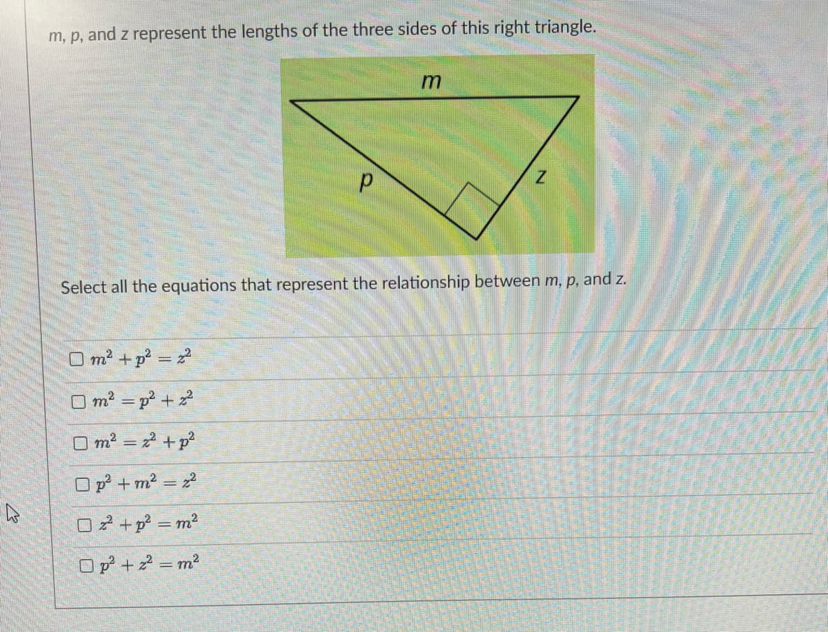 m, p, and z represent the lengths of the three sides of this right triangle.
m
Select all the equations that represent the relationship between m, p, and z.
m2 + p = 2
O m2 = p +
O m2 = 2 +p
O p + m2 = z
02 +p = m2
O p + z = m?
