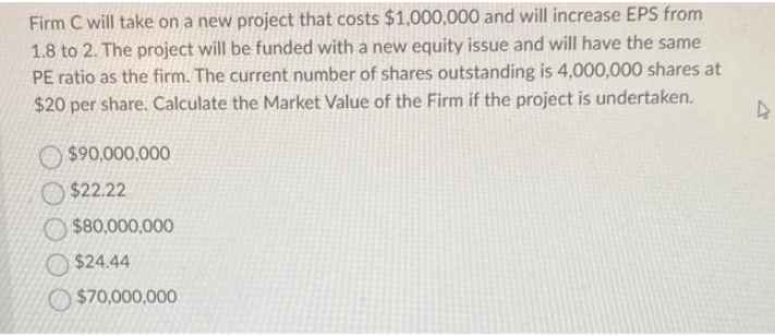 Firm C will take on a new project that costs $1,000,000 and will increase EPS from
1.8 to 2. The project will be funded with a new equity issue and will have the same
PE ratio as the firm. The current number of shares outstanding is 4,000,000 shares at
$20 per share. Calculate the Market Value of the Firm if the project is undertaken.
$90,000,000
$22.22
$80,000,000
$24.44
$70,000,000
4