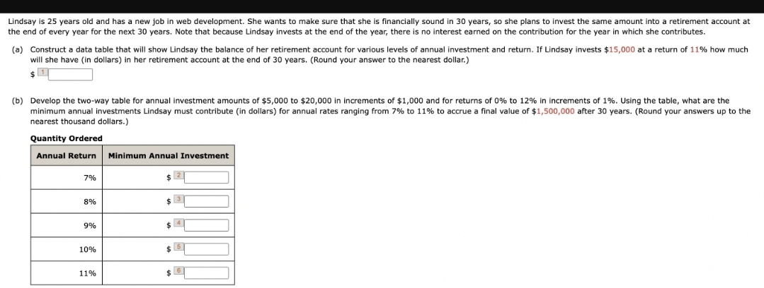 Lindsay is 25 years old and has a new job in web development. She wants to make sure that she is financially sound in 30 years, so she plans to invest the same amount into a retirement account at
the end of every year for the next 30 years. Note that because Lindsay invests at the end of the year, there is no interest earned on the contribution for the year in which she contributes.
(a) Construct a data table that will show Lindsay the balance of her retirement account for various levels of annual investment and return. If Lindsay invests $15,000 at a return of 11% how much.
will she have (in dollars) in her retirement account at the end of 30 years. (Round your answer to the nearest dollar.)
$
(b) Develop the two-way table for annual investment amounts of $5,000 to $20,000 in increments of $1,000 and for returns of 0% to 12% in increments of 1%. Using the table, what are the
minimum annual investments Lindsay must contribute (in dollars) for annual rates ranging from 7% to 11% to accrue a final value of $1,500,000 after 30 years. (Round your answers up to the
nearest thousand dollars.)
Quantity Ordered
Annual Return Minimum Annual Investment
7%
8%
9%
10%
11%
$2
$3
5