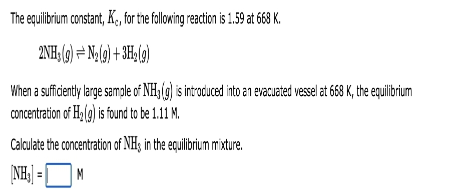 The equilibrium constant, Kc, for the following reaction is 1.59 at 668 K.
2NH3(g) = N₂(g) + 3H₂(g)
When a sufficiently large sample of NH3(g) is introduced into an evacuated vessel at 668 K, the equilibrium
concentration of H₂(g) is found to be 1.11 M.
Calculate the concentration of NH3 in the equilibrium mixture.
[NH₂] =
M