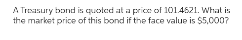 A Treasury bond is quoted at a price of 101.4621. What is
the market price of this bond if the face value is $5,000?