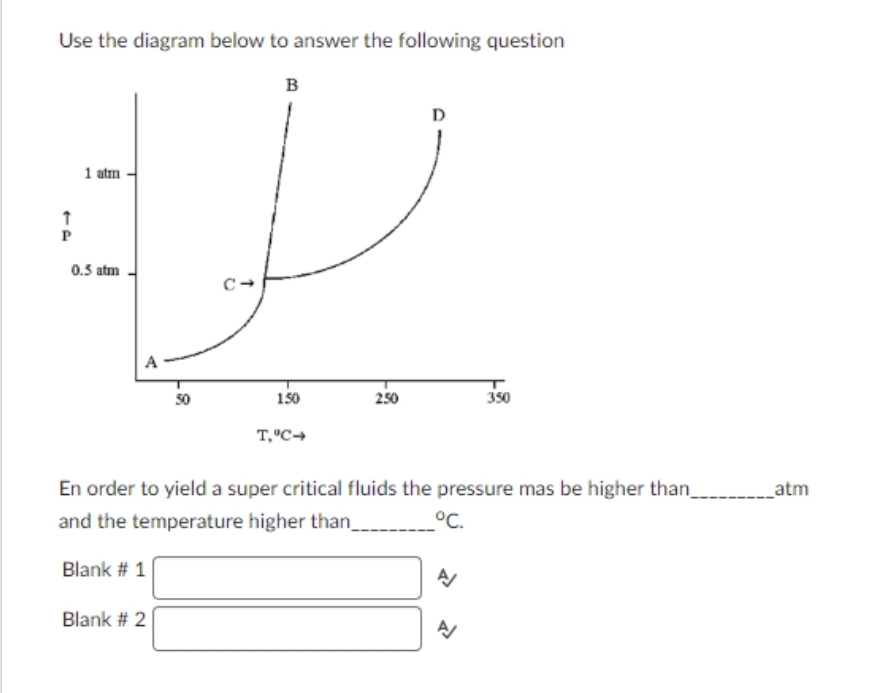 Use the diagram below to answer the following question
B
↑
P
1 atm
0.5 atm
A
Blank # 1
50
Blank # 2
C
150
T,"C➜
250
D
En order to yield a super critical fluids the pressure mas be higher than_____________atm
and the temperature higher than_
°C.
350
A/