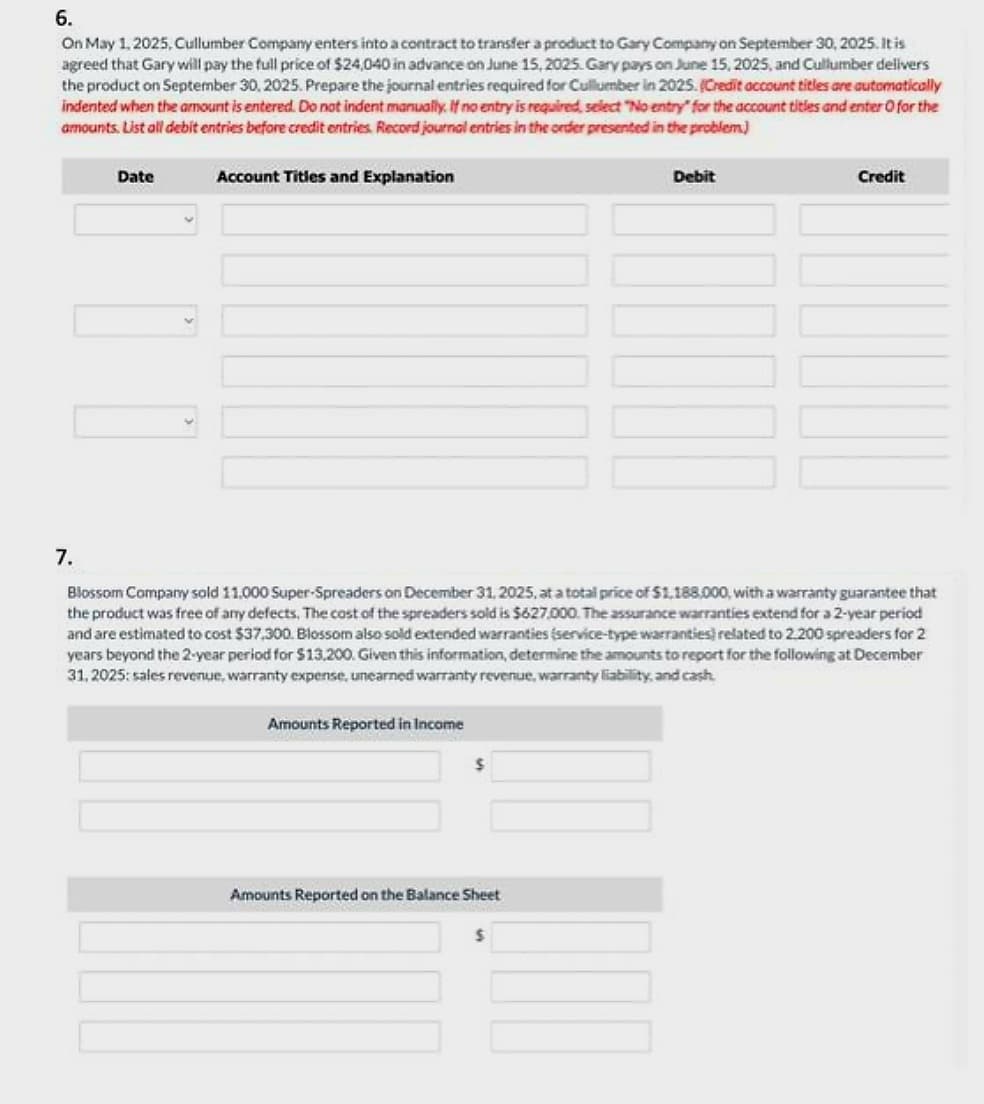 6.
On May 1, 2025, Cullumber Company enters into a contract to transfer a product to Gary Company on September 30, 2025. It is
agreed that Gary will pay the full price of $24,040 in advance on June 15, 2025. Gary pays on June 15, 2025, and Cullumber delivers
the product on September 30, 2025. Prepare the journal entries required for Cullumber in 2025. (Credit account titles are automatically
indented when the amount is entered. Do not indent manually. If no entry is required, select "No entry for the account titles and enter O for the
amounts. List all debit entries before credit entries. Record journal entries in the order presented in the problem.)
7.
Date
10
Account Titles and Explanation
Amounts Reported in Income
Blossom Company sold 11,000 Super-Spreaders on December 31, 2025, at a total price of $1,188.000, with a warranty guarantee that
the product was free of any defects. The cost of the spreaders sold is $627,000. The assurance warranties extend for a 2-year period
and are estimated to cost $37,300. Blossom also sold extended warranties (service-type warranties) related to 2.200 spreaders for 2
years beyond the 2-year period for $13.200. Given this information, determine the amounts to report for the following at December
31, 2025: sales revenue, warranty expense, unearned warranty revenue, warranty liability, and cash.
Amounts Reported on the Balance Sheet
Debit
$
Credit