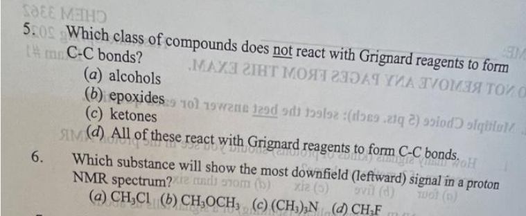 SOEE METHO
5:09 Which class of compounds does not react with Grignard reagents to form
Im C-C bonds?
МАХЗ ГIНТ МОЯТ ИЗДАЧ УИА ТУОМЗЯ ТО О
6.
(a) alcohols
(b) epoxides 101 19
(c) ketones
19 1 toolsz:(docs.ziq 2) siod) siqitul
H
SIM (d) All of these react with Grignard reagents to form C-C bonds.
Which substance will show the most downfield (leftward) signal in a proton
NMR spectrum?xie and som (b)
xiz (5)
ovil (d)
TUOT (D)
(a) CH₂Cl (b) CH₂OCH, (c) (CH3)₂N (d) CH₂F
m