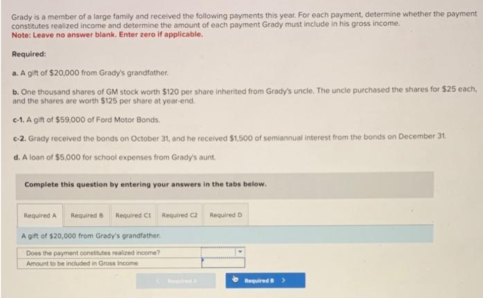 Grady is a member of a large family and received the following payments this year. For each payment, determine whether the payment
constitutes realized income and determine the amount of each payment Grady must include in his gross income.
Note: Leave no answer blank. Enter zero if applicable.
Required:
a. A gift of $20,000 from Grady's grandfather.
b. One thousand shares of GM stock worth $120 per share inherited from Grady's uncle. The uncle purchased the shares for $25 each,
and the shares are worth $125 per share at year-end.
c-1. A gift of $59,000 of Ford Motor Bonds.
c-2. Grady received the bonds on October 31, and he received $1,500 of semiannual interest from the bonds on December 31.
d. A loan of $5,000 for school expenses from Grady's aunt.
Complete this question by entering your answers in the tabs below.
Required A Required B Required C1 Required C2
A gift of $20,000 from Grady's grandfather.
Does the payment constitutes realized income?
Amount to be included in Gross Income
Required D
Required B >