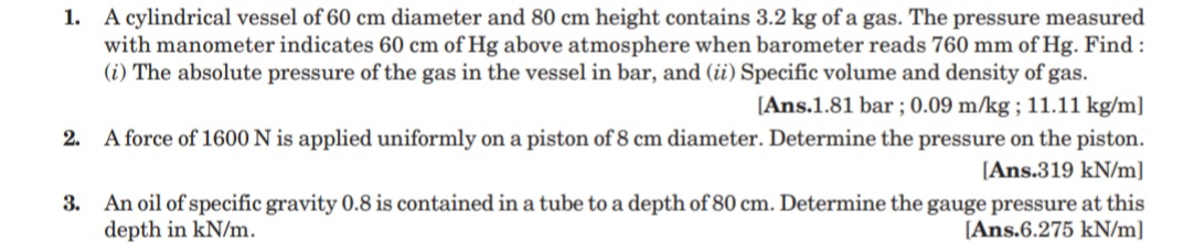 1. A cylindrical vessel of 60 cm diameter and 80 cm height contains 3.2 kg of a gas. The pressure measured
with manometer indicates 60 cm of Hg above atmosphere when barometer reads 760 mm of Hg. Find :
(i) The absolute pressure of the gas in the vessel in bar, and (ii) Specific volume and density of gas.
[Ans.1.81 bar ; 0.09 m/kg ; 11.11 kg/m]
2.
A force of 1600 N is applied uniformly on a piston of 8 cm diameter. Determine the pressure on the piston.
[Ans.319 kN/m]
3. An oil of specific gravity 0.8 is contained in a tube to a depth of 80 cm. Determine the gauge pressure at this
depth in kN/m.
[Ans.6.275 kN/m]
